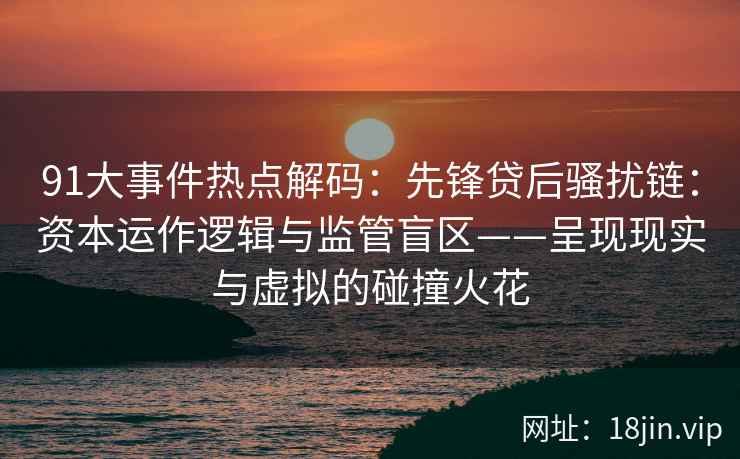 91大事件热点解码：先锋贷后骚扰链：资本运作逻辑与监管盲区——呈现现实与虚拟的碰撞火花