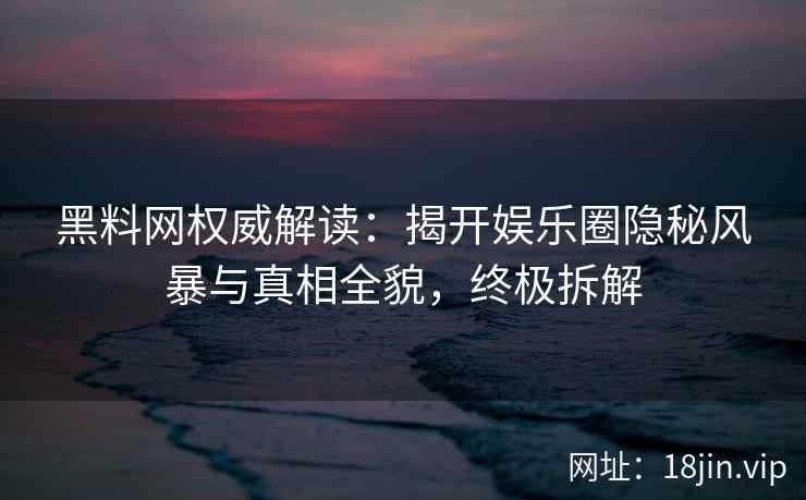 黑料网权威解读：揭开娱乐圈隐秘风暴与真相全貌，终极拆解