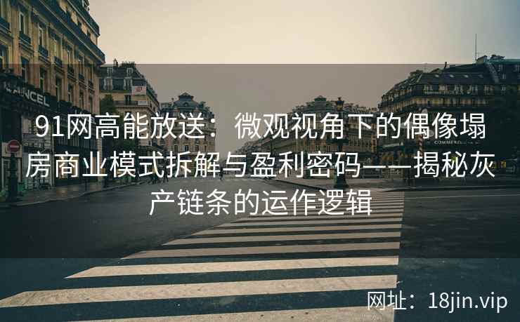91网高能放送：微观视角下的偶像塌房商业模式拆解与盈利密码——揭秘灰产链条的运作逻辑