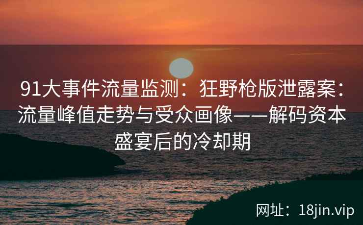 91大事件流量监测：狂野枪版泄露案：流量峰值走势与受众画像——解码资本盛宴后的冷却期