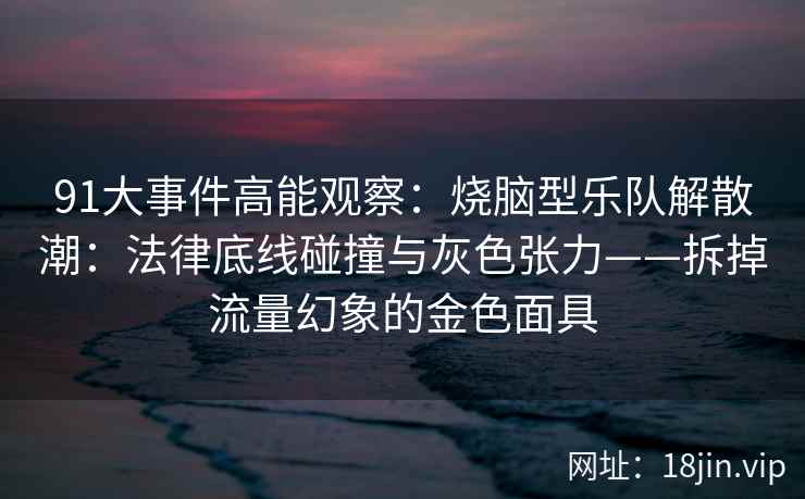 91大事件高能观察：烧脑型乐队解散潮：法律底线碰撞与灰色张力——拆掉流量幻象的金色面具