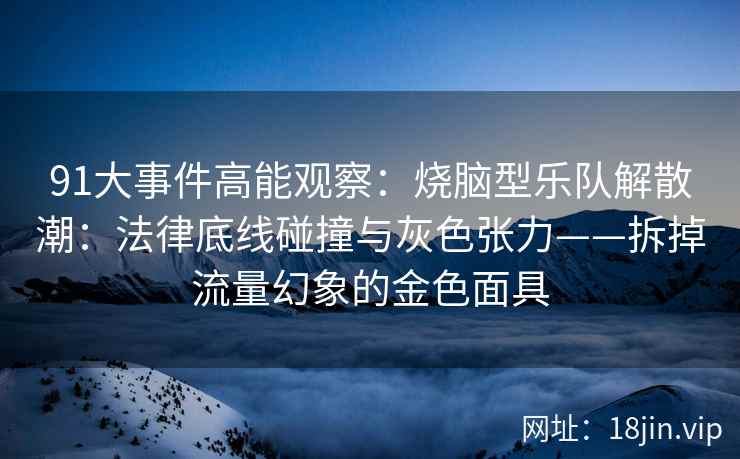 91大事件高能观察：烧脑型乐队解散潮：法律底线碰撞与灰色张力——拆掉流量幻象的金色面具