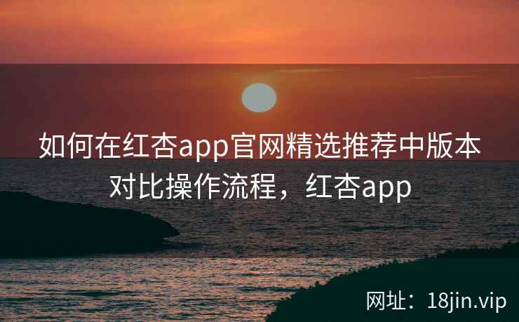 如何在红杏app官网精选推荐中版本对比操作流程，红杏app