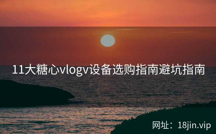 11大糖心vlogv设备选购指南避坑指南
