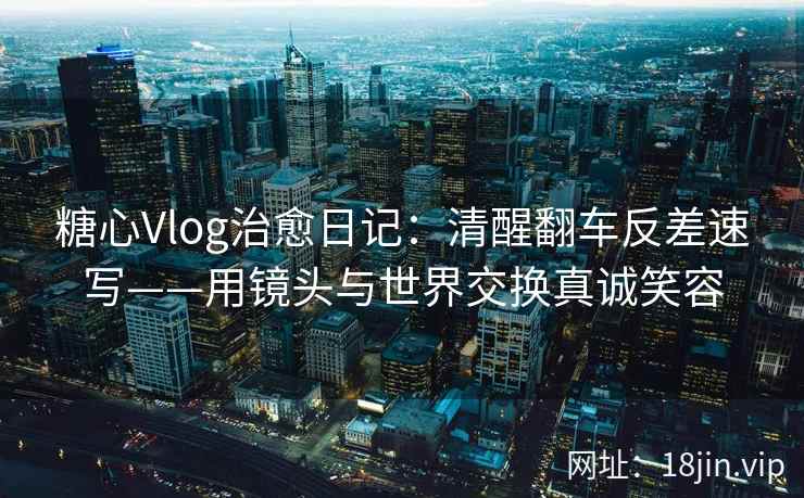 糖心Vlog治愈日记：清醒翻车反差速写——用镜头与世界交换真诚笑容
