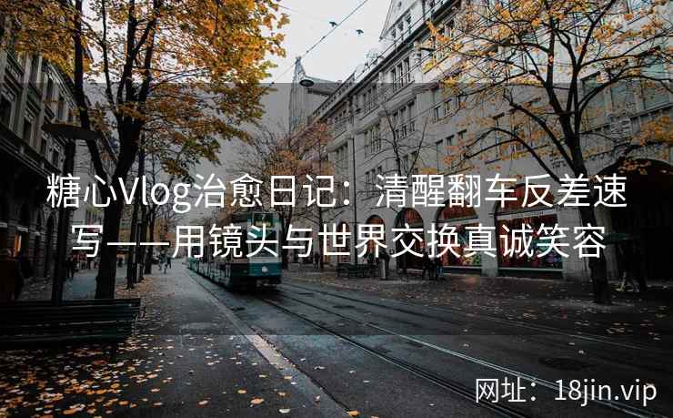 糖心Vlog治愈日记：清醒翻车反差速写——用镜头与世界交换真诚笑容