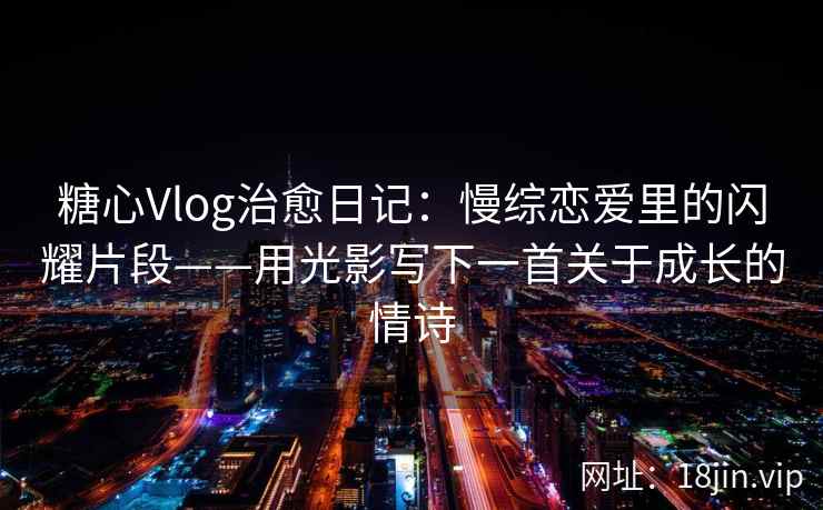 糖心Vlog治愈日记：慢综恋爱里的闪耀片段——用光影写下一首关于成长的情诗