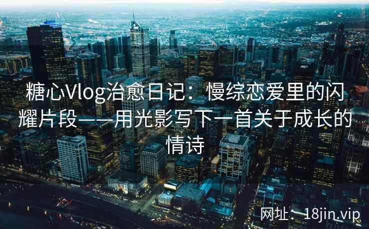 糖心Vlog治愈日记：慢综恋爱里的闪耀片段——用光影写下一首关于成长的情诗
