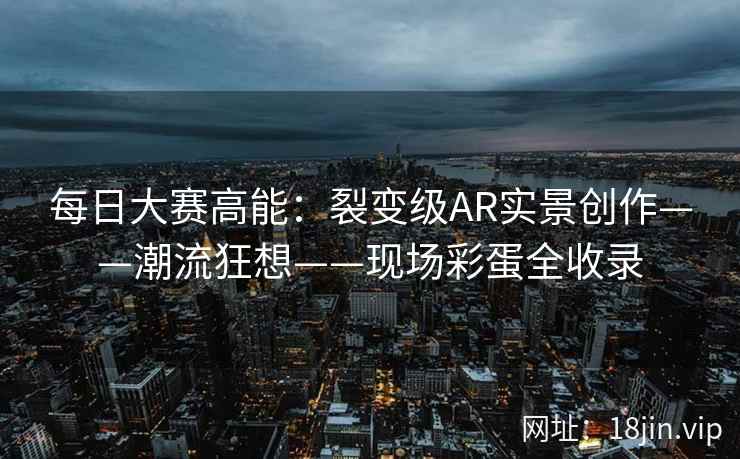 每日大赛高能：裂变级AR实景创作——潮流狂想——现场彩蛋全收录