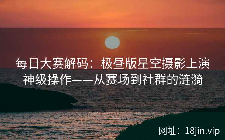 每日大赛解码：极昼版星空摄影上演神级操作——从赛场到社群的涟漪