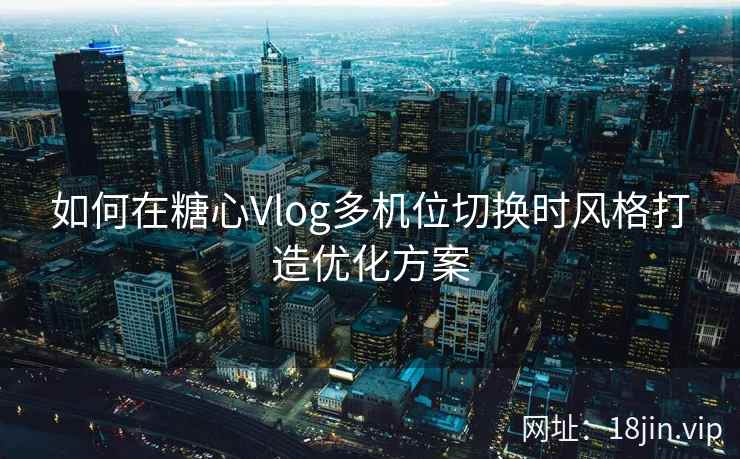 如何在糖心Vlog多机位切换时风格打造优化方案