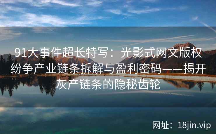91大事件超长特写：光影式网文版权纷争产业链条拆解与盈利密码——揭开灰产链条的隐秘齿轮