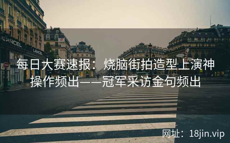 每日大赛速报：烧脑街拍造型上演神操作频出——冠军采访金句频出