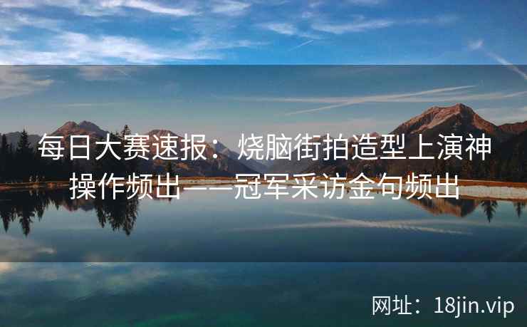 每日大赛速报：烧脑街拍造型上演神操作频出——冠军采访金句频出