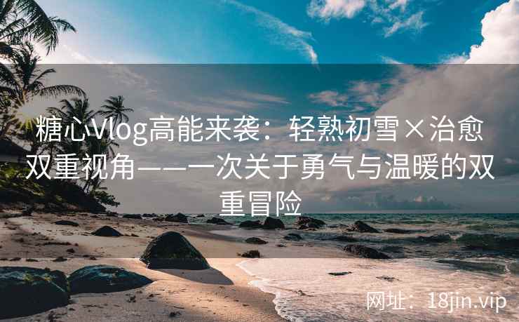 糖心Vlog高能来袭：轻熟初雪×治愈双重视角——一次关于勇气与温暖的双重冒险