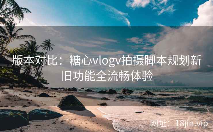 版本对比：糖心vlogv拍摄脚本规划新旧功能全流畅体验