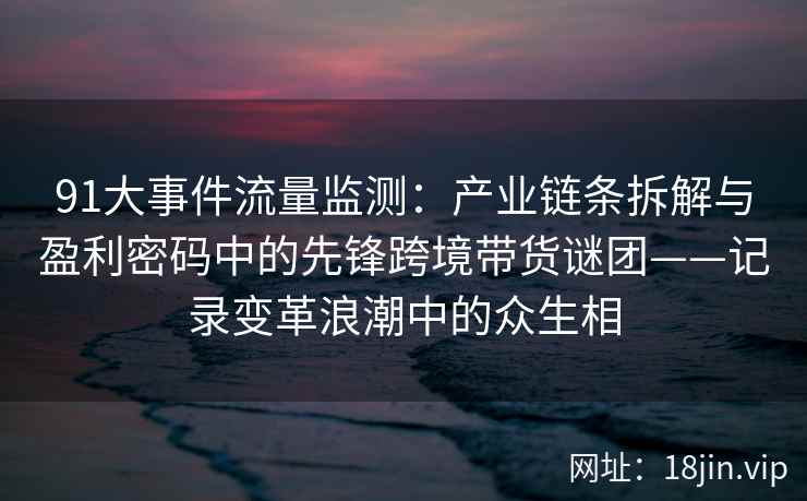 91大事件流量监测：产业链条拆解与盈利密码中的先锋跨境带货谜团——记录变革浪潮中的众生相