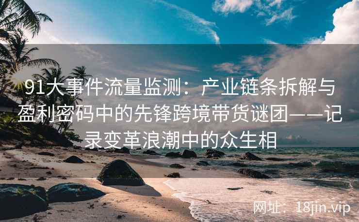 91大事件流量监测：产业链条拆解与盈利密码中的先锋跨境带货谜团——记录变革浪潮中的众生相