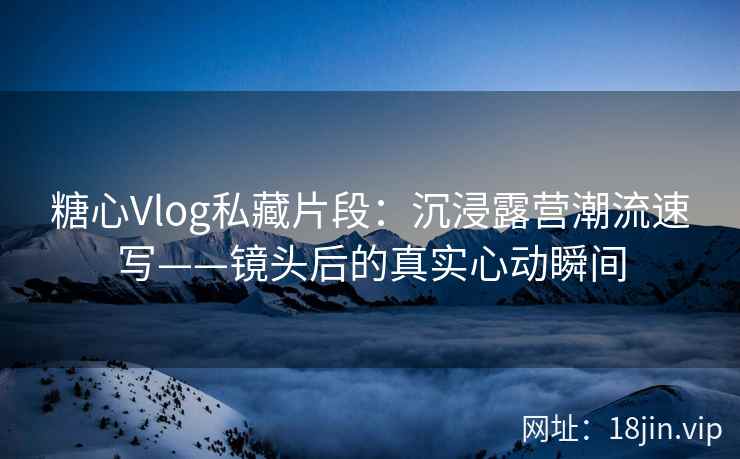 糖心Vlog私藏片段：沉浸露营潮流速写——镜头后的真实心动瞬间