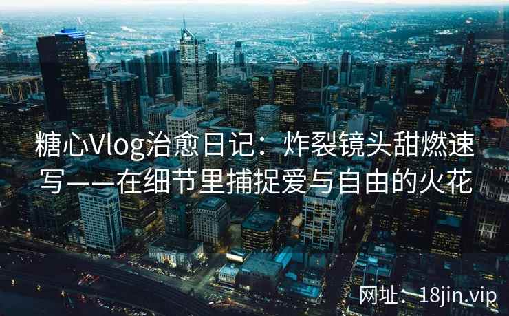 糖心Vlog治愈日记：炸裂镜头甜燃速写——在细节里捕捉爱与自由的火花