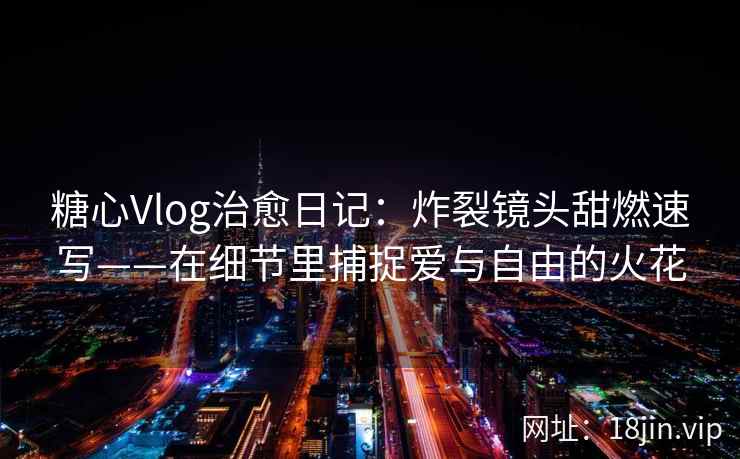 糖心Vlog治愈日记：炸裂镜头甜燃速写——在细节里捕捉爱与自由的火花