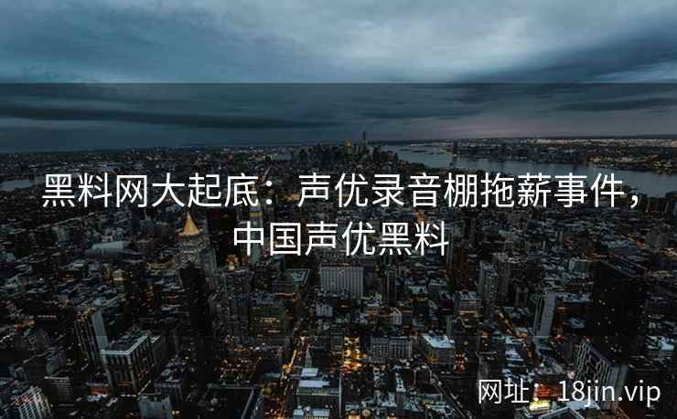 黑料网大起底：声优录音棚拖薪事件，中国声优黑料