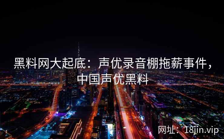 黑料网大起底：声优录音棚拖薪事件，中国声优黑料