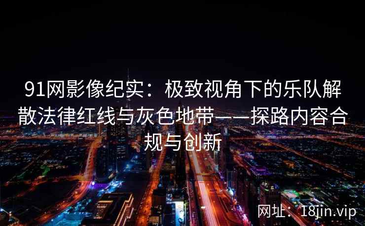 91网影像纪实：极致视角下的乐队解散法律红线与灰色地带——探路内容合规与创新