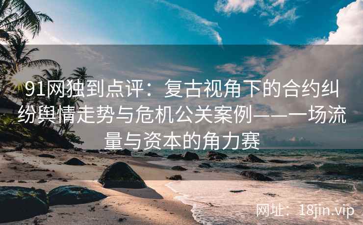 91网独到点评：复古视角下的合约纠纷舆情走势与危机公关案例——一场流量与资本的角力赛