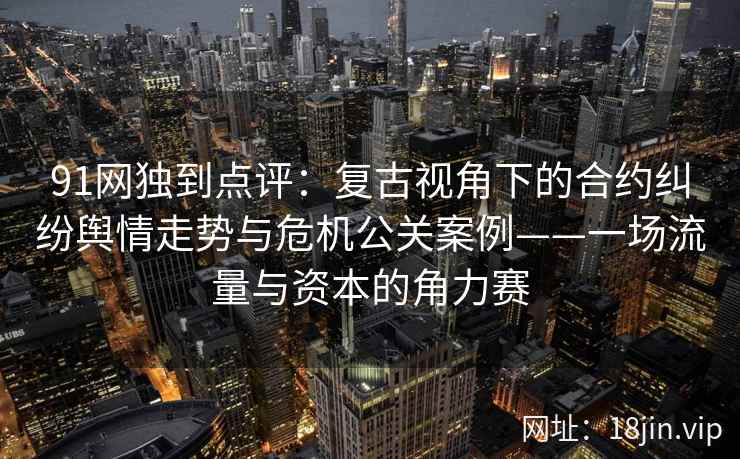 91网独到点评：复古视角下的合约纠纷舆情走势与危机公关案例——一场流量与资本的角力赛