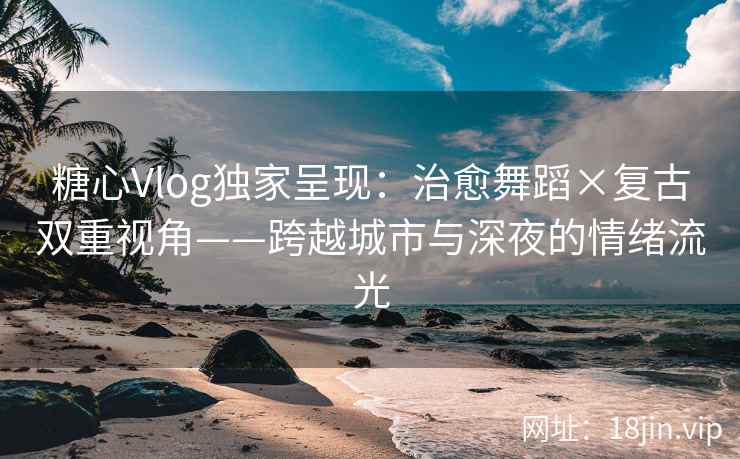糖心Vlog独家呈现：治愈舞蹈×复古双重视角——跨越城市与深夜的情绪流光