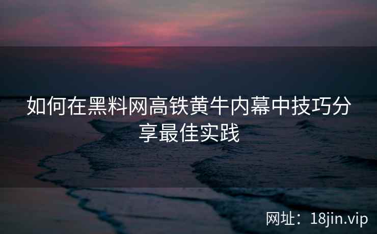 如何在黑料网高铁黄牛内幕中技巧分享最佳实践