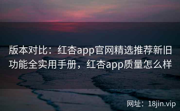 版本对比：红杏app官网精选推荐新旧功能全实用手册，红杏app质量怎么样