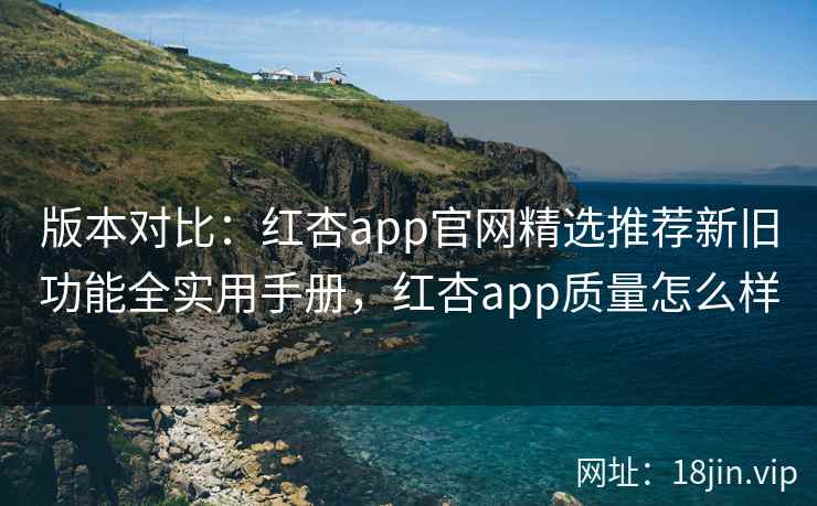 版本对比：红杏app官网精选推荐新旧功能全实用手册，红杏app质量怎么样