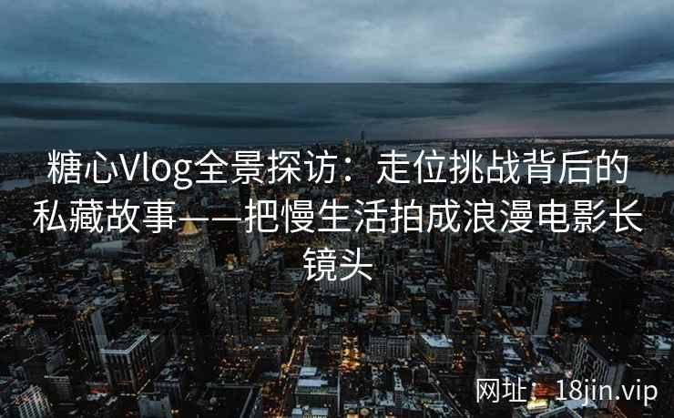糖心Vlog全景探访：走位挑战背后的私藏故事——把慢生活拍成浪漫电影长镜头  第1张