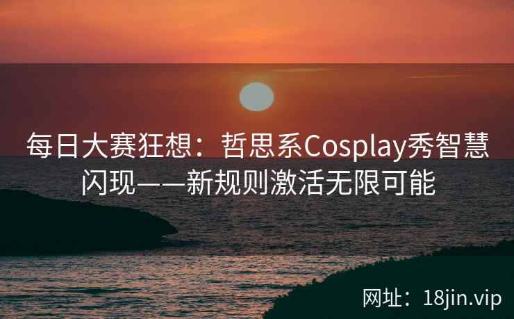 每日大赛狂想：哲思系Cosplay秀智慧闪现——新规则激活无限可能