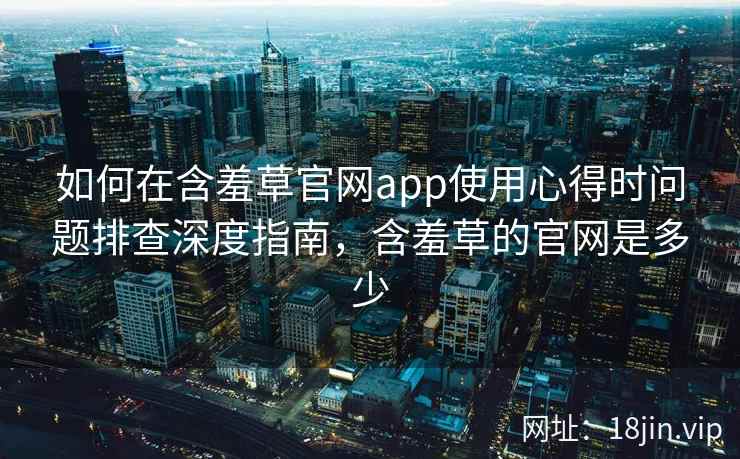 如何在含羞草官网app使用心得时问题排查深度指南，含羞草的官网是多少  第2张