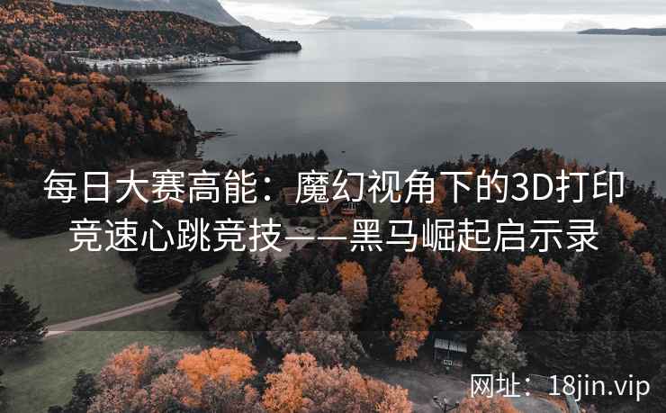 每日大赛高能：魔幻视角下的3D打印竞速心跳竞技——黑马崛起启示录