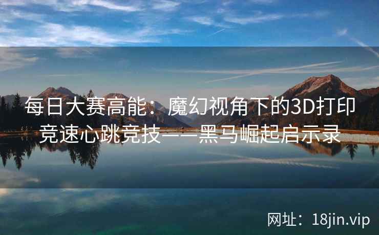 每日大赛高能：魔幻视角下的3D打印竞速心跳竞技——黑马崛起启示录  第2张