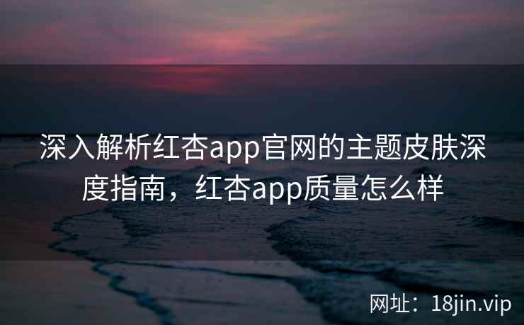 深入解析红杏app官网的主题皮肤深度指南，红杏app质量怎么样