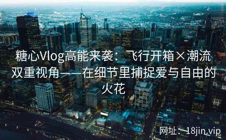 糖心Vlog高能来袭：飞行开箱×潮流双重视角——在细节里捕捉爱与自由的火花  第1张
