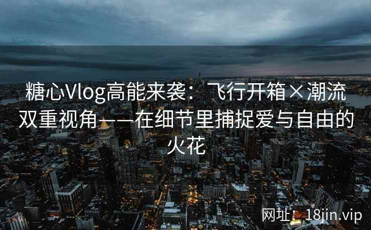 糖心Vlog高能来袭：飞行开箱×潮流双重视角——在细节里捕捉爱与自由的火花  第2张