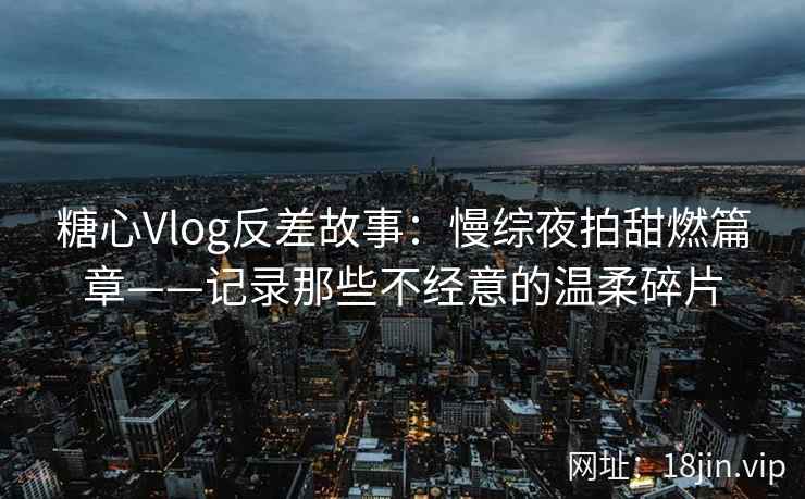 糖心Vlog反差故事：慢综夜拍甜燃篇章——记录那些不经意的温柔碎片  第2张