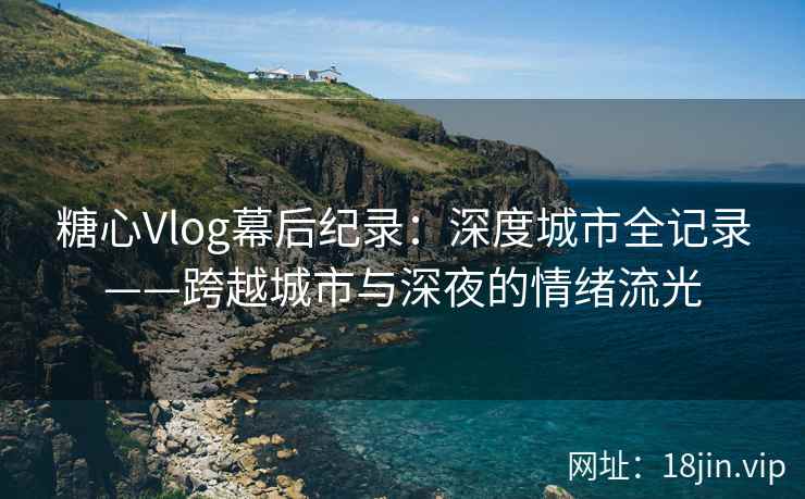 糖心Vlog幕后纪录：深度城市全记录——跨越城市与深夜的情绪流光  第1张