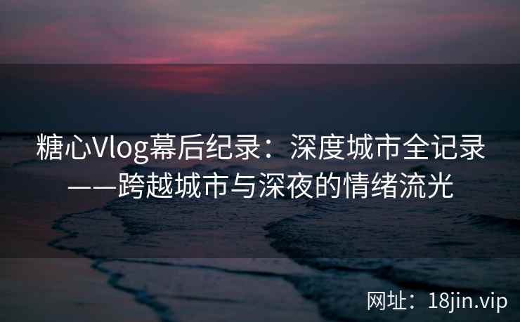 糖心Vlog幕后纪录：深度城市全记录——跨越城市与深夜的情绪流光  第2张
