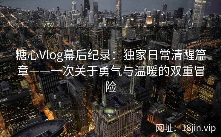 糖心Vlog幕后纪录：独家日常清醒篇章——一次关于勇气与温暖的双重冒险  第2张