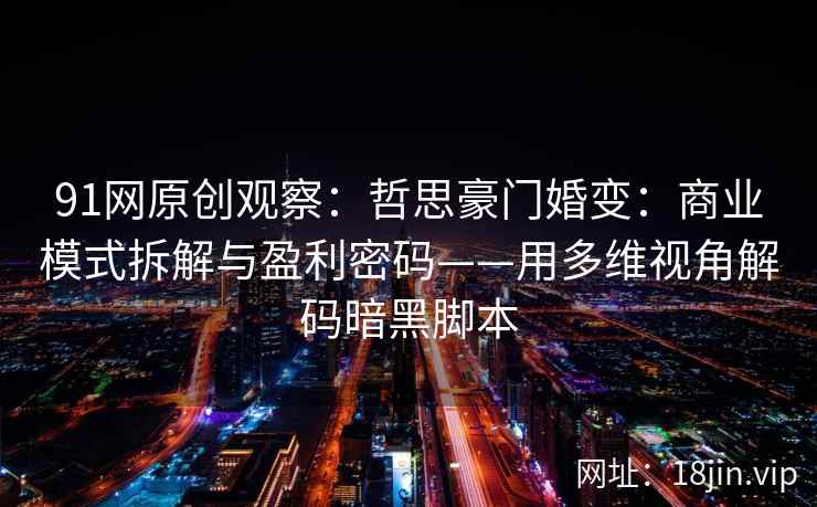 91网原创观察：哲思豪门婚变：商业模式拆解与盈利密码——用多维视角解码暗黑脚本  第2张
