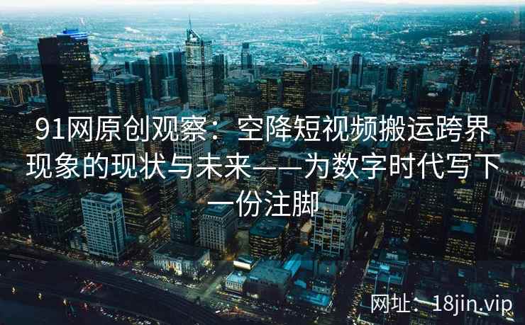 91网原创观察：空降短视频搬运跨界现象的现状与未来——为数字时代写下一份注脚  第2张