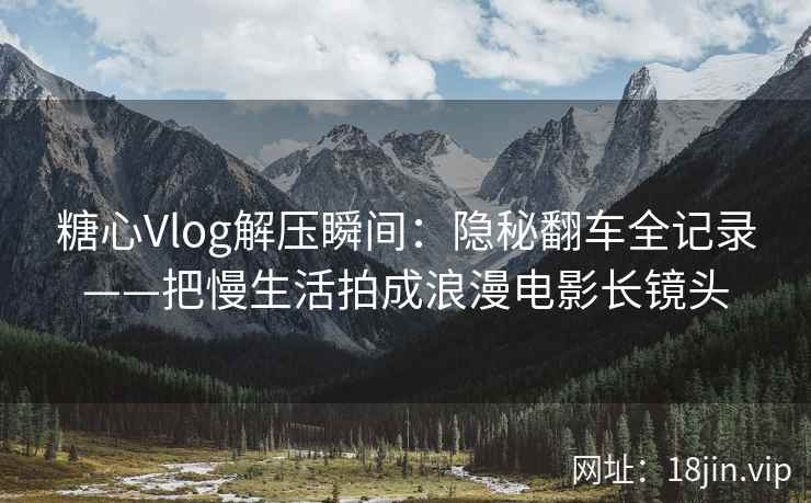 糖心Vlog解压瞬间：隐秘翻车全记录——把慢生活拍成浪漫电影长镜头  第1张