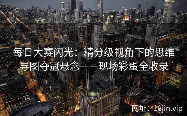 每日大赛闪光：精分级视角下的思维导图夺冠悬念——现场彩蛋全收录